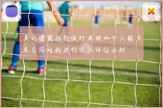 美记透露独行侠对库明加个人能力及合同结构进行深入评估分析