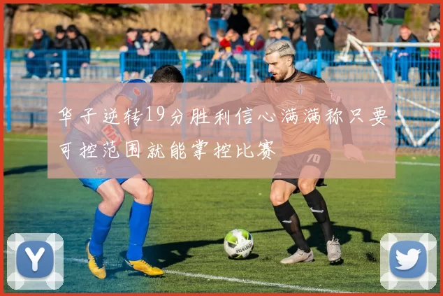 华子逆转19分胜利信心满满称只要可控范围就能掌控比赛
