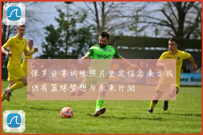 保罗分享训练照片坚定信念表示我仍有篮球梦想与未来计划