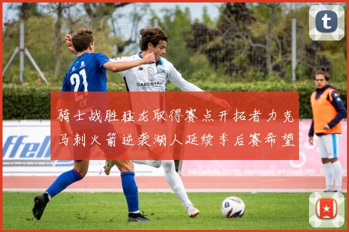 骑士战胜猛龙取得赛点开拓者力克马刺火箭逆袭湖人延续季后赛希望