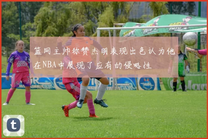 篮网主帅称赞杰明表现出色认为他在NBA中展现了应有的侵略性