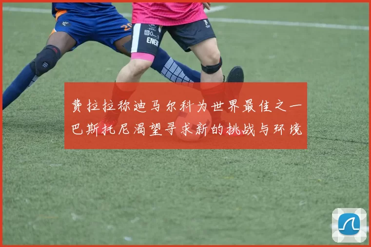 费拉拉称迪马尔科为世界最佳之一巴斯托尼渴望寻求新的挑战与环境