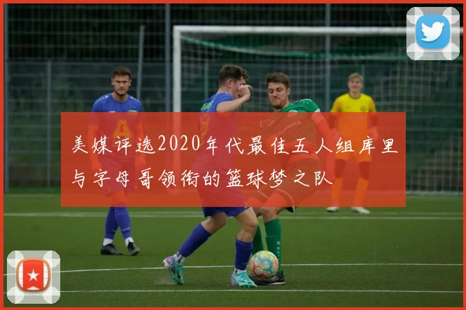 美媒评选2020年代最佳五人组库里与字母哥领衔的篮球梦之队
