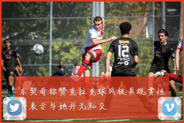 东契奇称赞克拉克球风极具观赏性并表示与她并无私交