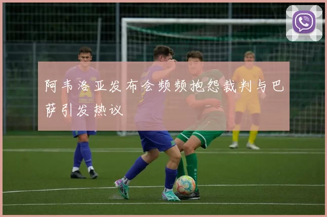 阿韦洛亚发布会频频抱怨裁判与巴萨引发热议