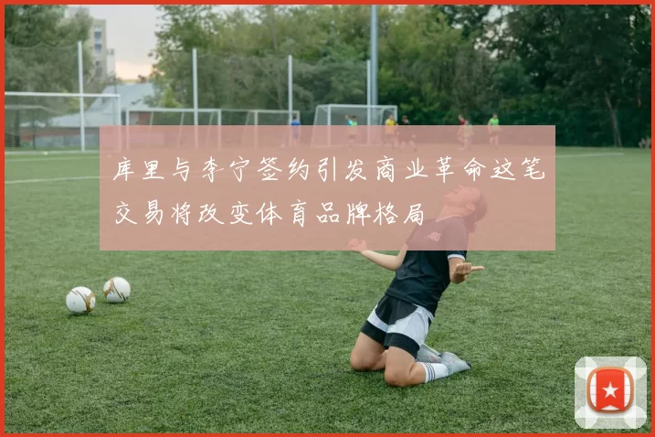 库里与李宁签约引发商业革命这笔交易将改变体育品牌格局