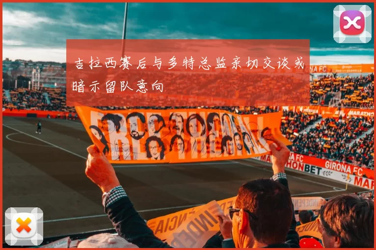 吉拉西赛后与多特总监亲切交谈或暗示留队意向