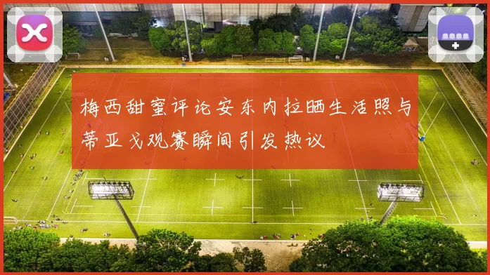 梅西甜蜜评论安东内拉晒生活照与蒂亚戈观赛瞬间引发热议
