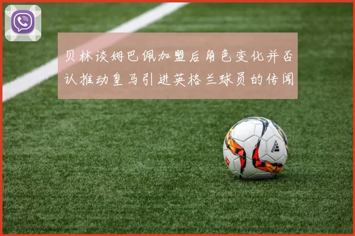 贝林谈姆巴佩加盟后角色变化并否认推动皇马引进英格兰球员的传闻
