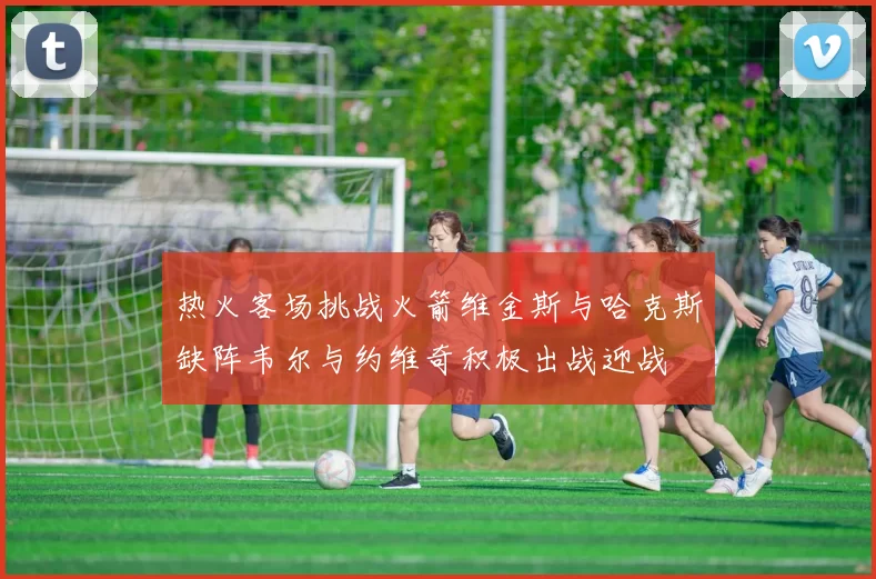 热火客场挑战火箭维金斯与哈克斯缺阵韦尔与约维奇积极出战迎战